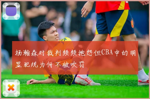 杨瀚森对裁判频频抱怨但CBA中的明显犯规为何不被吹罚