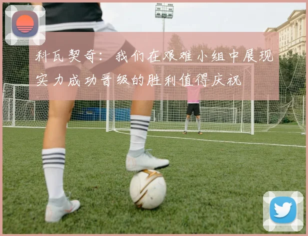 科瓦契奇：我们在艰难小组中展现实力成功晋级的胜利值得庆祝