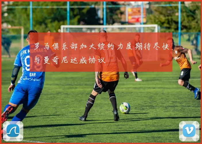 罗马俱乐部加大续约力度期待尽快与曼奇尼达成协议