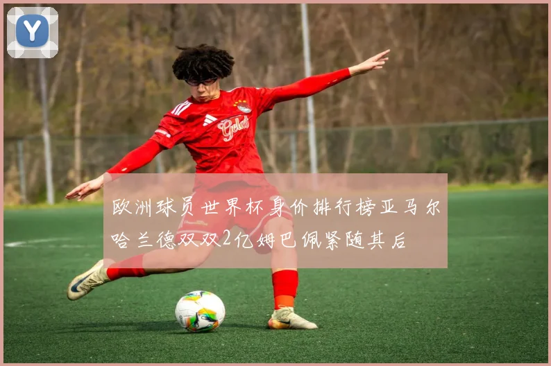 欧洲球员世界杯身价排行榜亚马尔哈兰德双双2亿姆巴佩紧随其后