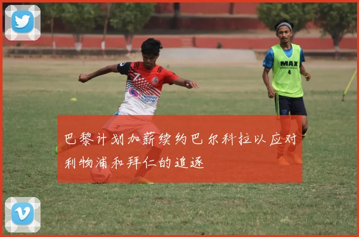 巴黎计划加薪续约巴尔科拉以应对利物浦和拜仁的追逐
