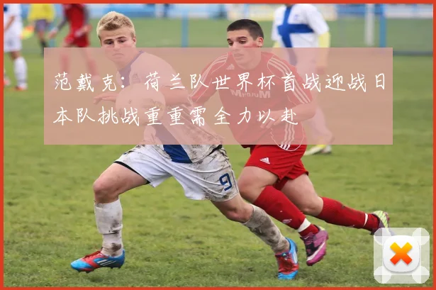 范戴克：荷兰队世界杯首战迎战日本队挑战重重需全力以赴