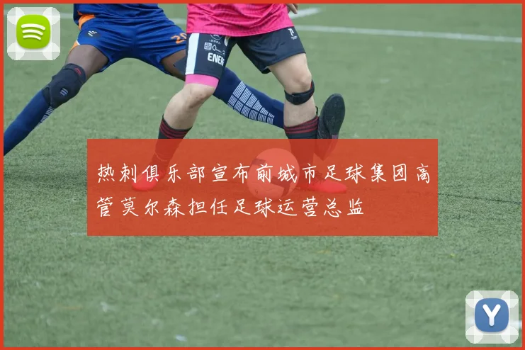热刺俱乐部宣布前城市足球集团高管莫尔森担任足球运营总监