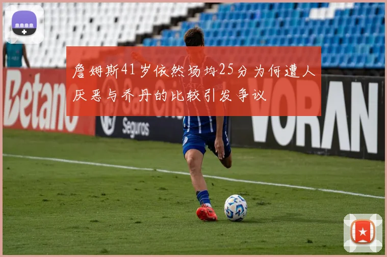 詹姆斯41岁依然场均25分为何遭人厌恶与乔丹的比较引发争议