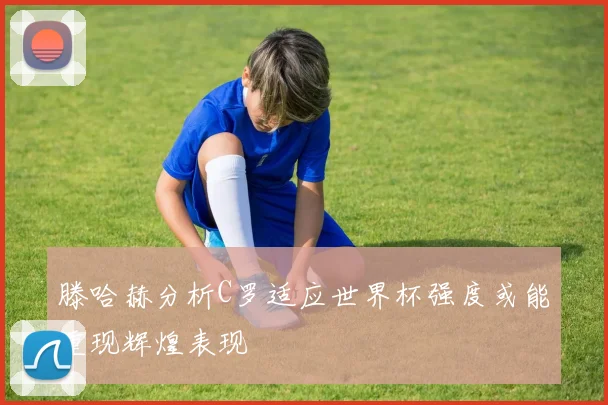 滕哈赫分析C罗适应世界杯强度或能重现辉煌表现