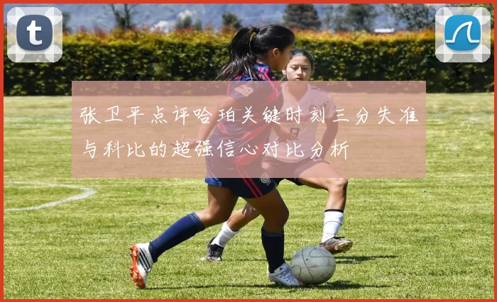 张卫平点评哈珀关键时刻三分失准与科比的超强信心对比分析