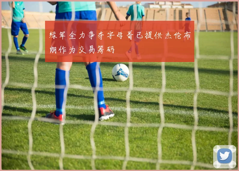 绿军全力争夺字母哥已提供杰伦布朗作为交易筹码