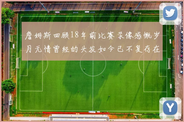 詹姆斯回顾18年前比赛录像感慨岁月无情曾经的头发如今已不复存在