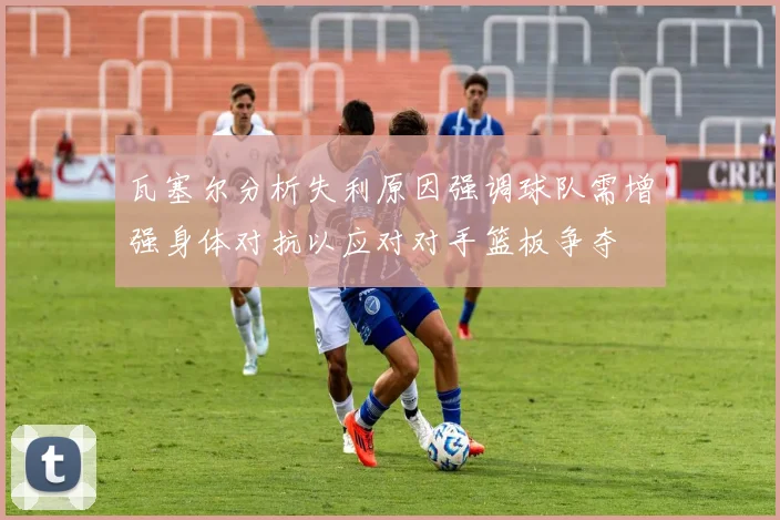 瓦塞尔分析失利原因强调球队需增强身体对抗以应对对手篮板争夺