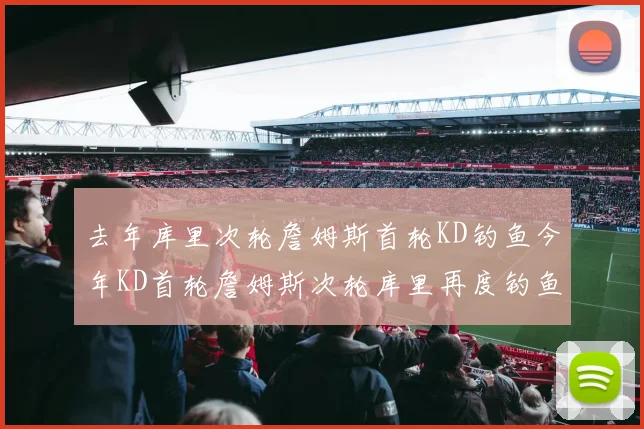 去年库里次轮詹姆斯首轮KD钓鱼今年KD首轮詹姆斯次轮库里再度钓鱼的奇妙对比