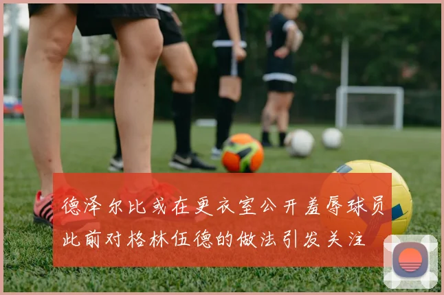 德泽尔比或在更衣室公开羞辱球员此前对格林伍德的做法引发关注