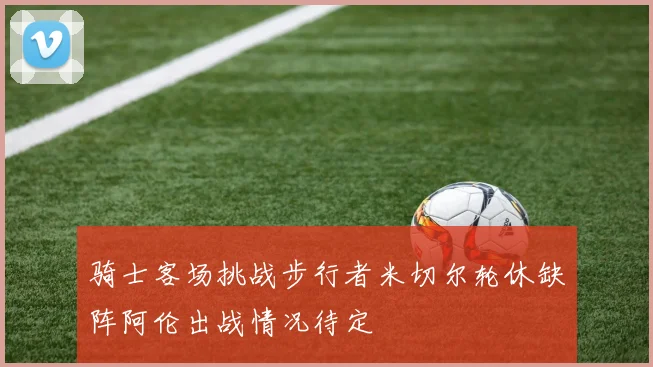 骑士客场挑战步行者米切尔轮休缺阵阿伦出战情况待定