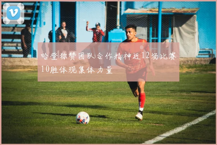 哈登称赞团队合作精神近12场比赛10胜体现集体力量