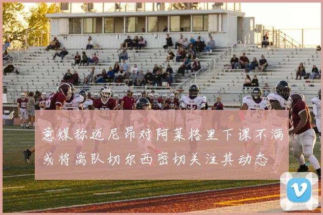 意媒称迈尼昂对阿莱格里下课不满或将离队切尔西密切关注其动态