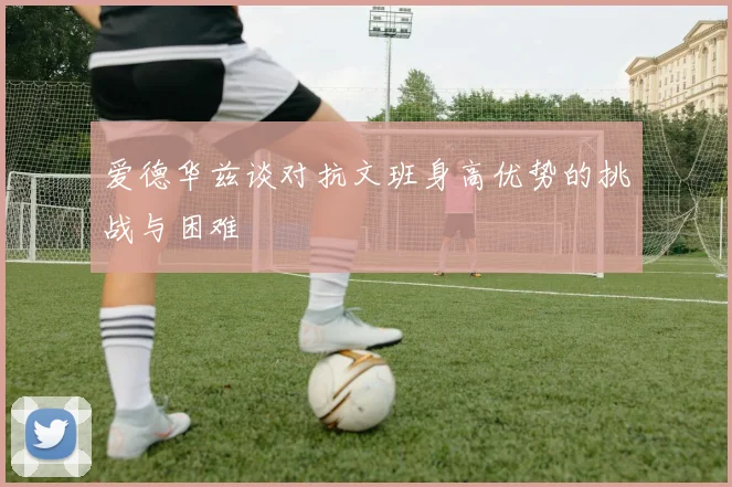 爱德华兹谈对抗文班身高优势的挑战与困难