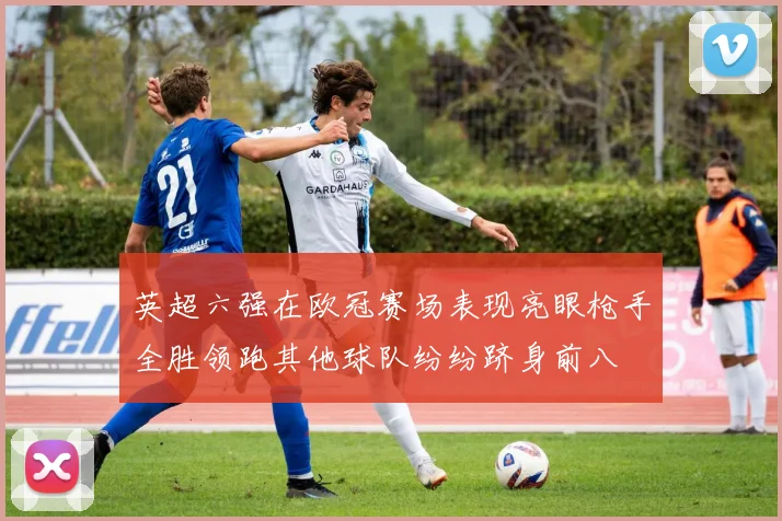 英超六强在欧冠赛场表现亮眼枪手全胜领跑其他球队纷纷跻身前八