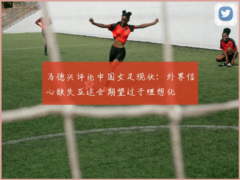 马德兴评论中国女足现状：外界信心缺失亚运会期望过于理想化