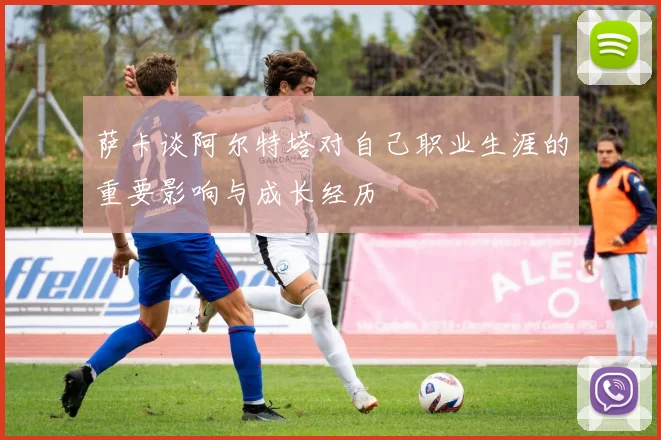 萨卡谈阿尔特塔对自己职业生涯的重要影响与成长经历