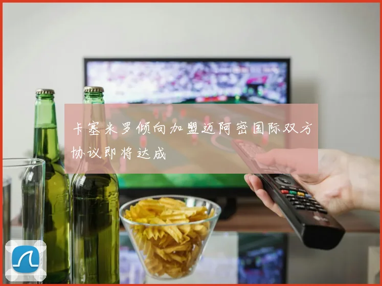 卡塞米罗倾向加盟迈阿密国际双方协议即将达成