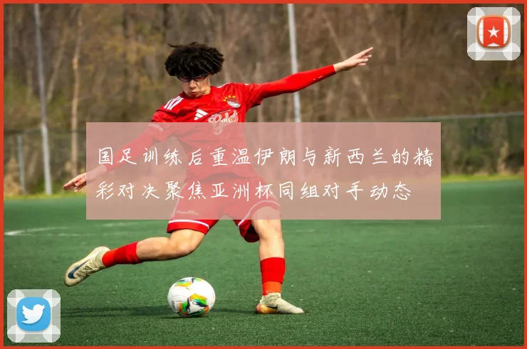 国足训练后重温伊朗与新西兰的精彩对决聚焦亚洲杯同组对手动态