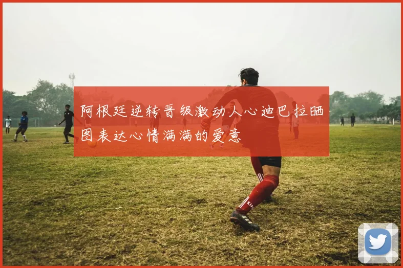 阿根廷逆转晋级激动人心迪巴拉晒图表达心情满满的爱意
